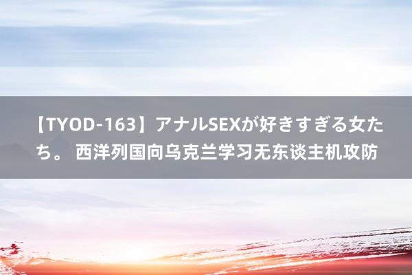 【TYOD-163】アナルSEXが好きすぎる女たち。 西洋列国向乌克兰学习无东谈主机攻防