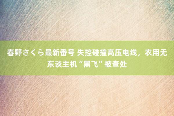 春野さくら最新番号 失控碰撞高压电线，农用无东谈主机“黑飞”被查处