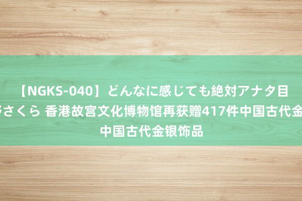 【NGKS-040】どんなに感じても絶対アナタ目線 春野さくら 香港故宫文化博物馆再获赠417件中国古代金银饰品