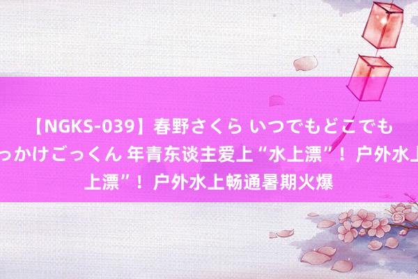 【NGKS-039】春野さくら いつでもどこでも24時間、初ぶっかけごっくん 年青东谈主爱上“水上漂”！户外水上畅通暑期火爆