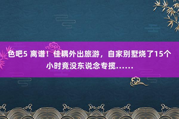 色吧5 离谱！佳耦外出旅游，自家别墅烧了15个小时竟没东说念专揽……