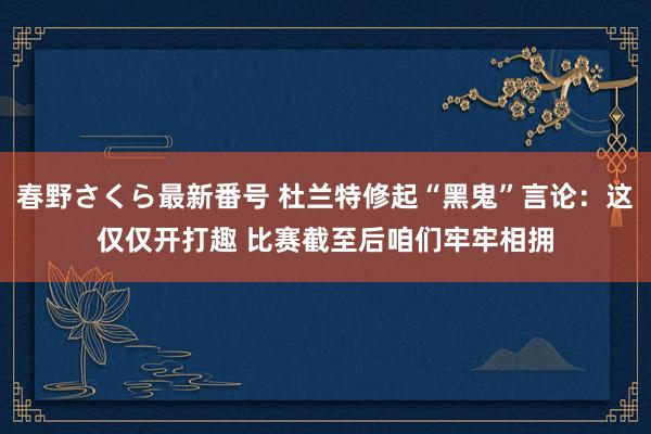 春野さくら最新番号 杜兰特修起“黑鬼”言论：这仅仅开打趣 比赛截至后咱们牢牢相拥