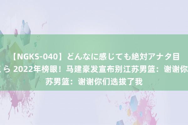 【NGKS-040】どんなに感じても絶対アナタ目線 春野さくら 2022年榜眼！马建豪发宣布别江苏男篮：谢谢你们选拔了我