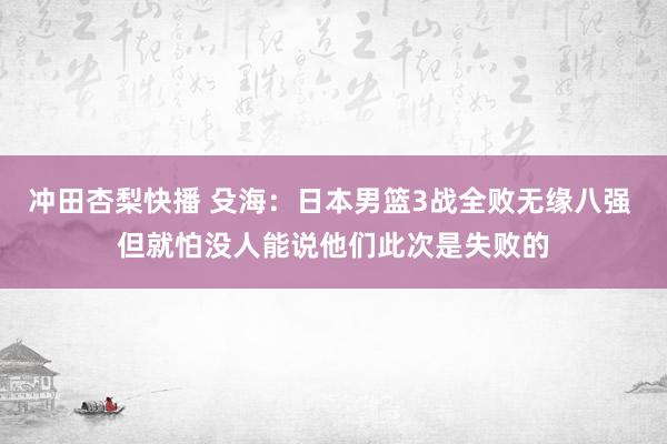 冲田杏梨快播 殳海：日本男篮3战全败无缘八强 但就怕没人能说他们此次是失败的