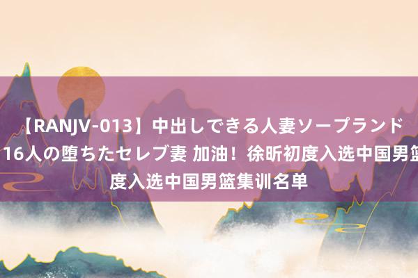 【RANJV-013】中出しできる人妻ソープランドDX 8時間 16人の堕ちたセレブ妻 加油！徐昕初度入选中国男篮集训名单