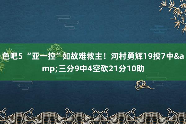 色吧5 “亚一控”如故难救主！河村勇辉19投7中&三分9中4空砍21分10助