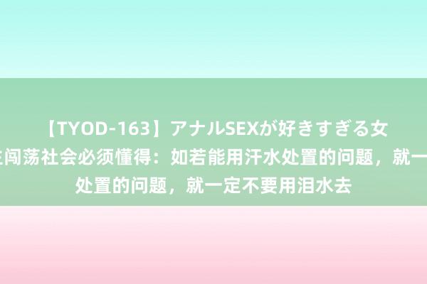 【TYOD-163】アナルSEXが好きすぎる女たち。 男东谈主闯荡社会必须懂得：如若能用汗水处置的问题，就一定不要用泪水去