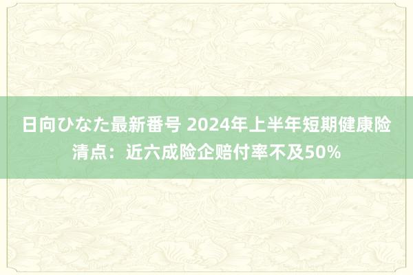 日向ひなた最新番号 2024年上半年短期健康险清点：近六成险企赔付率不及50%