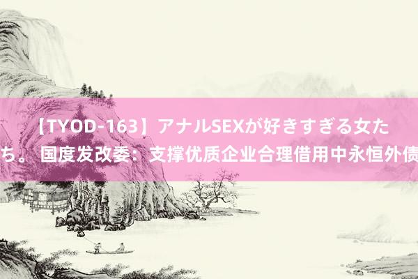 【TYOD-163】アナルSEXが好きすぎる女たち。 国度发改委：支撑优质企业合理借用中永恒外债