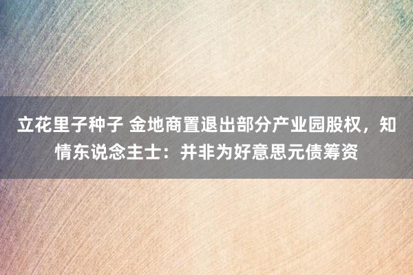 立花里子种子 金地商置退出部分产业园股权，知情东说念主士：并非为好意思元债筹资