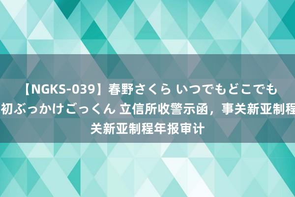 【NGKS-039】春野さくら いつでもどこでも24時間、初ぶっかけごっくん 立信所收警示函，事关新亚制程年报审计