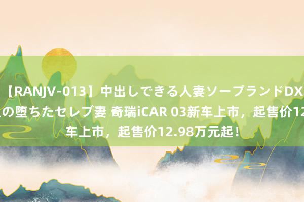 【RANJV-013】中出しできる人妻ソープランドDX 8時間 16人の堕ちたセレブ妻 奇瑞iCAR 03新车上市，起售价12.98万元起！