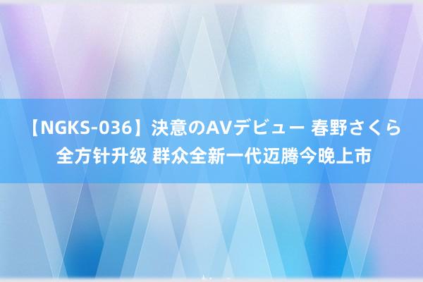 【NGKS-036】決意のAVデビュー 春野さくら 全方针升级 群众全新一代迈腾今晚上市