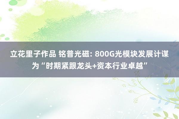 立花里子作品 铭普光磁: 800G光模块发展计谋为“时期紧跟龙头+资本行业卓越”