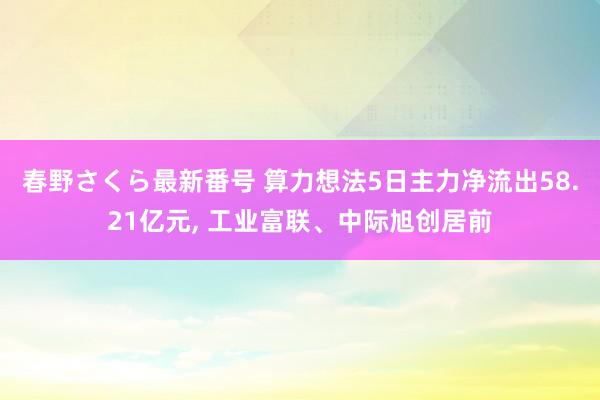 春野さくら最新番号 算力想法5日主力净流出58.21亿元， 工业富联、中际旭创居前