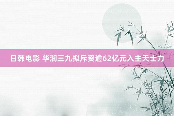 日韩电影 华润三九拟斥资逾62亿元入主天士力