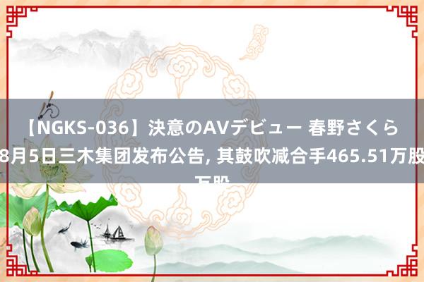 【NGKS-036】決意のAVデビュー 春野さくら 8月5日三木集团发布公告， 其鼓吹减合手465.51万股