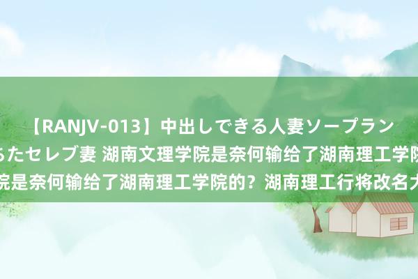 【RANJV-013】中出しできる人妻ソープランドDX 8時間 16人の堕ちたセレブ妻 湖南文理学院是奈何输给了湖南理工学院的？湖南理工行将改名大学