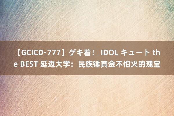 【GCICD-777】ゲキ着！ IDOL キュート the BEST 延边大学：民族锤真金不怕火的瑰宝