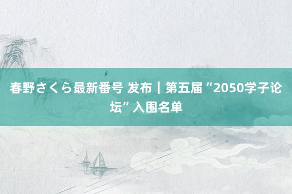 春野さくら最新番号 发布｜第五届“2050学子论坛”入围名单