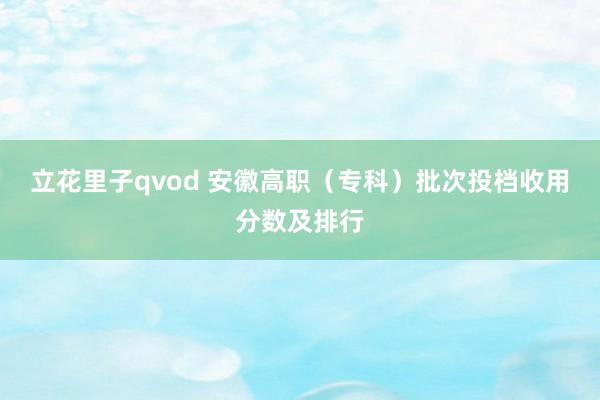 立花里子qvod 安徽高职（专科）批次投档收用分数及排行