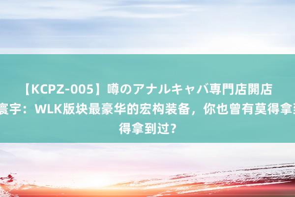 【KCPZ-005】噂のアナルキャバ専門店開店 魔兽寰宇：WLK版块最豪华的宏构装备，你也曾有莫得拿到过？