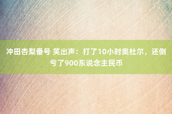 冲田杏梨番号 笑出声：打了10小时奥杜尔，还倒亏了900东说念主民币