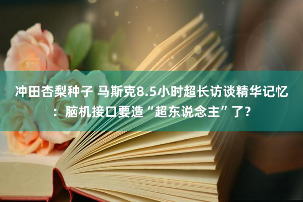 冲田杏梨种子 马斯克8.5小时超长访谈精华记忆：脑机接口要造“超东说念主”了？