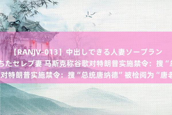 【RANJV-013】中出しできる人妻ソープランドDX 8時間 16人の堕ちたセレブ妻 马斯克称谷歌对特朗普实施禁令：搜“总统唐纳德”被检阅为“唐老鸭”