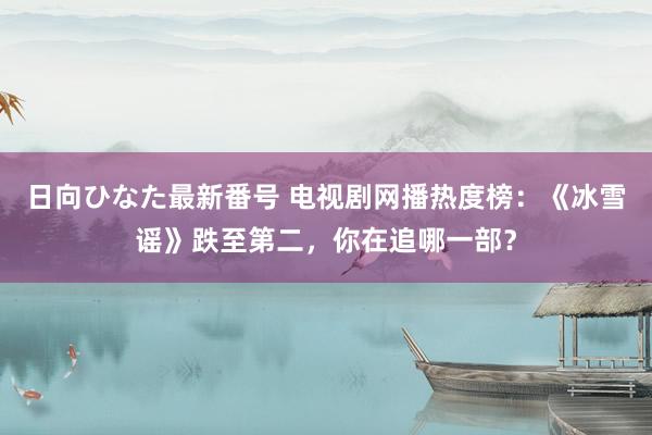 日向ひなた最新番号 电视剧网播热度榜：《冰雪谣》跌至第二，你在追哪一部？