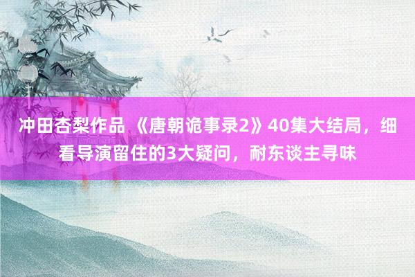 冲田杏梨作品 《唐朝诡事录2》40集大结局，细看导演留住的3大疑问，耐东谈主寻味