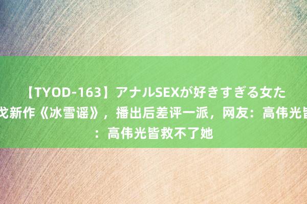 【TYOD-163】アナルSEXが好きすぎる女たち。 李木戈新作《冰雪谣》，播出后差评一派，网友：高伟光皆救不了她