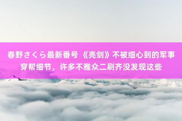 春野さくら最新番号 《亮剑》不被细心到的军事穿帮细节，许多不雅众二刷齐没发现这些