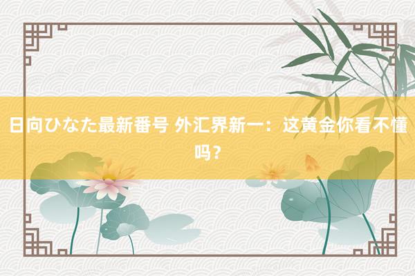 日向ひなた最新番号 外汇界新一：这黄金你看不懂吗？