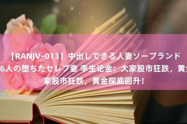 【RANJV-013】中出しできる人妻ソープランドDX 8時間 16人の堕ちたセレブ妻 李生论金：大家股市狂跌，黄金探底回升！