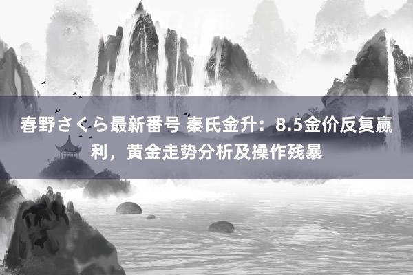 春野さくら最新番号 秦氏金升：8.5金价反复赢利，黄金走势分析及操作残暴