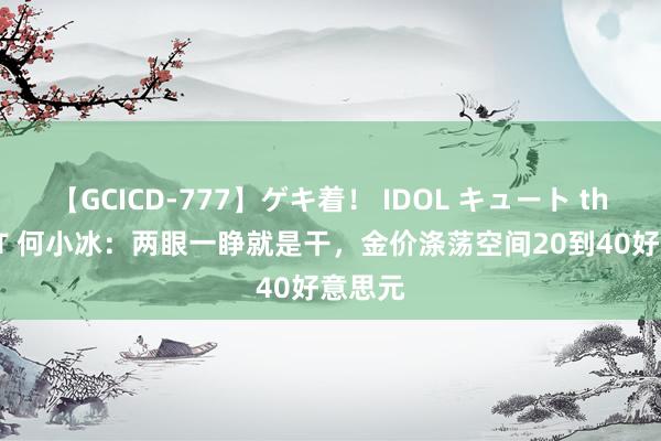 【GCICD-777】ゲキ着！ IDOL キュート the BEST 何小冰：两眼一睁就是干，金价涤荡空间20到40好意思元