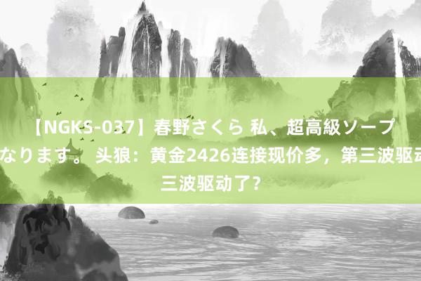 【NGKS-037】春野さくら 私、超高級ソープ嬢になります。 头狼：黄金2426连接现价多，第三波驱动了？