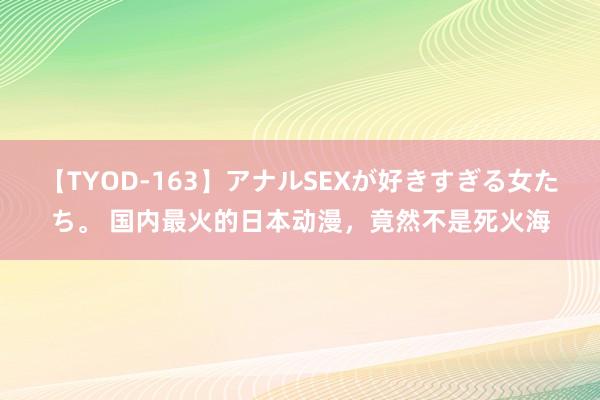 【TYOD-163】アナルSEXが好きすぎる女たち。 国内最火的日本动漫，竟然不是死火海