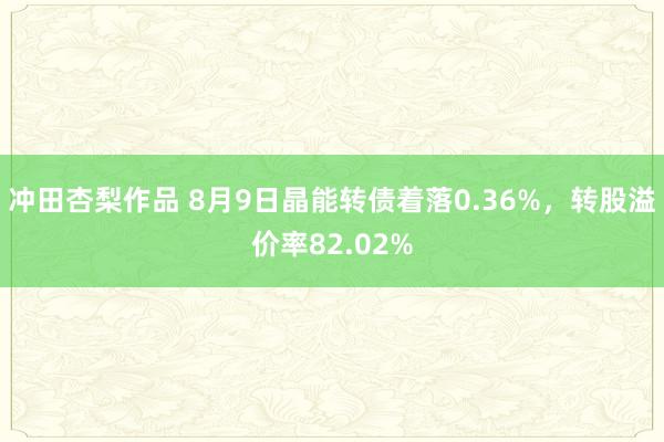 冲田杏梨作品 8月9日晶能转债着落0.36%，转股溢价率82.02%