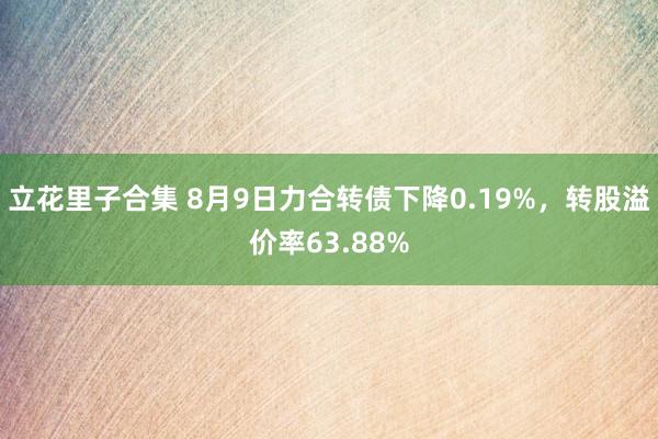 立花里子合集 8月9日力合转债下降0.19%，转股溢价率63.88%