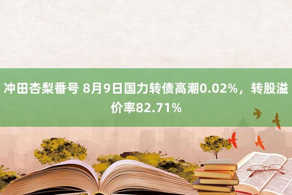 冲田杏梨番号 8月9日国力转债高潮0.02%，转股溢价率82.71%