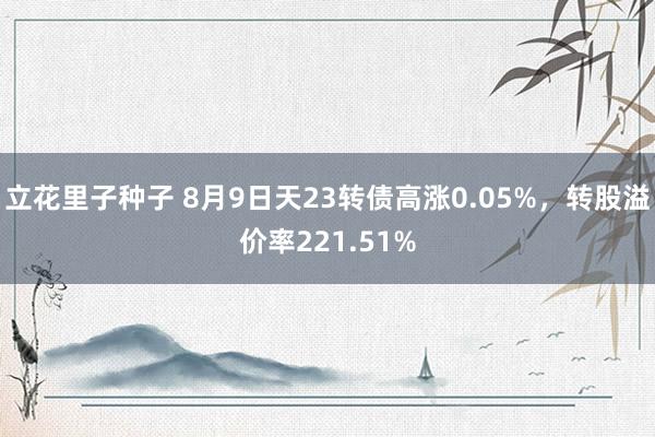 立花里子种子 8月9日天23转债高涨0.05%，转股溢价率221.51%