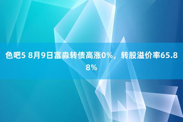 色吧5 8月9日富淼转债高涨0%，转股溢价率65.88%