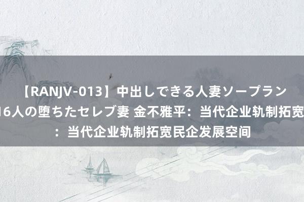 【RANJV-013】中出しできる人妻ソープランドDX 8時間 16人の堕ちたセレブ妻 金不雅平：当代企业轨制拓宽民企发展空间