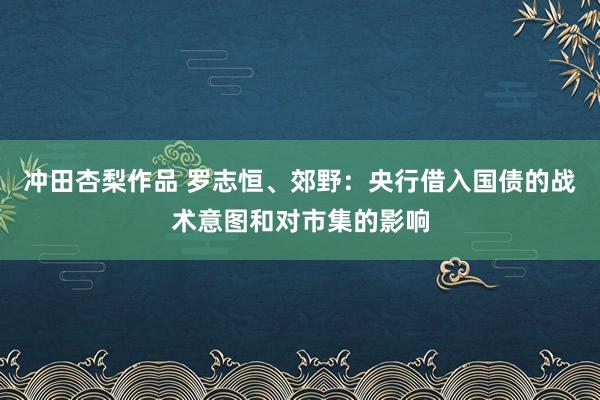 冲田杏梨作品 罗志恒、郊野：央行借入国债的战术意图和对市集的影响