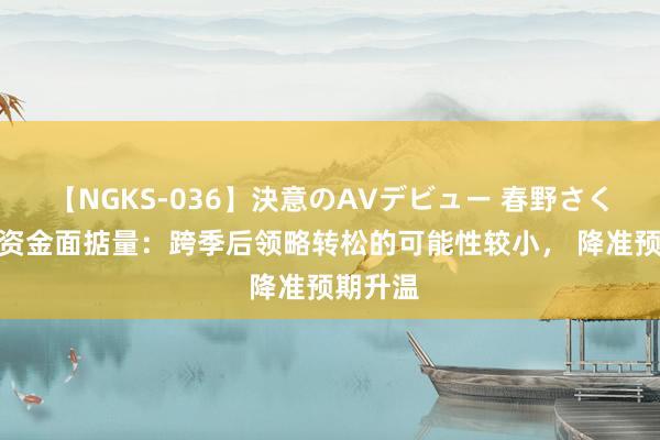 【NGKS-036】決意のAVデビュー 春野さくら 7月资金面掂量：跨季后领略转松的可能性较小， 降准预期升温