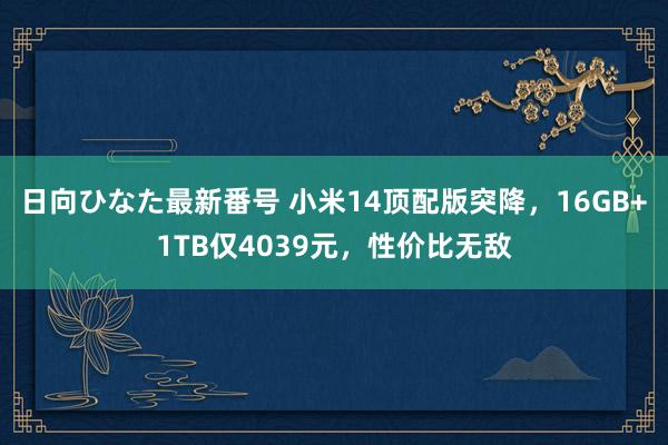 日向ひなた最新番号 小米14顶配版突降，16GB+1TB仅4039元，性价比无敌