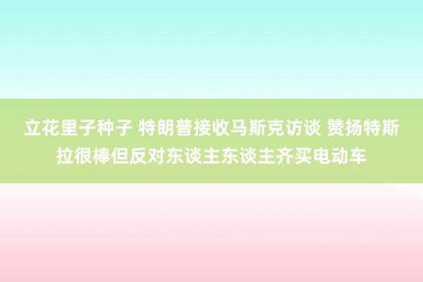 立花里子种子 特朗普接收马斯克访谈 赞扬特斯拉很棒但反对东谈主东谈主齐买电动车