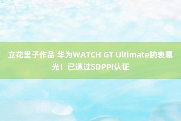 立花里子作品 华为WATCH GT Ultimate腕表曝光！已通过SDPPI认证